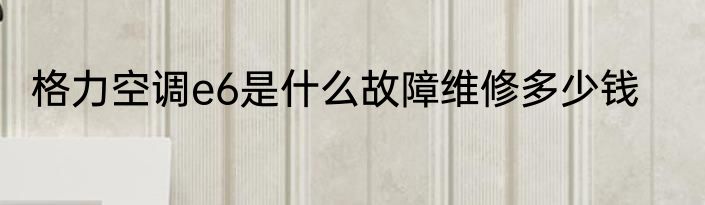 格力空调e6是什么故障维修多少钱