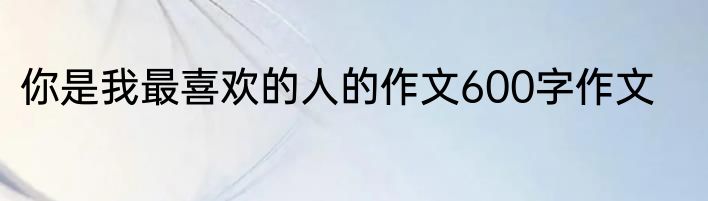 你是我最喜欢的人的作文600字作文