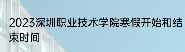 2023深圳职业技术学院寒假开始和结束时间