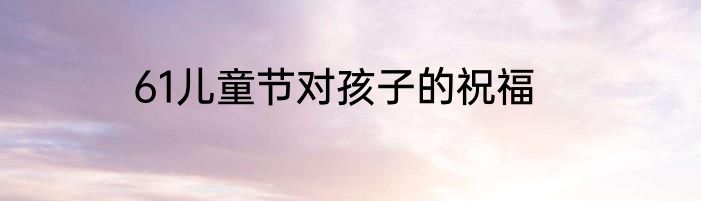 61儿童节对孩子的祝福