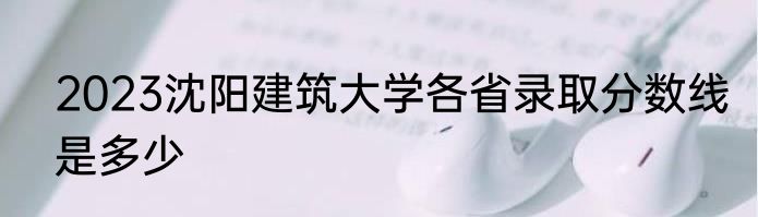 2023沈阳建筑大学各省录取分数线是多少