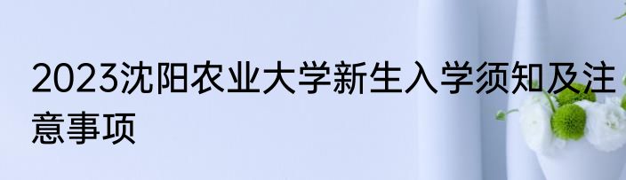 2023沈阳农业大学新生入学须知及注意事项
