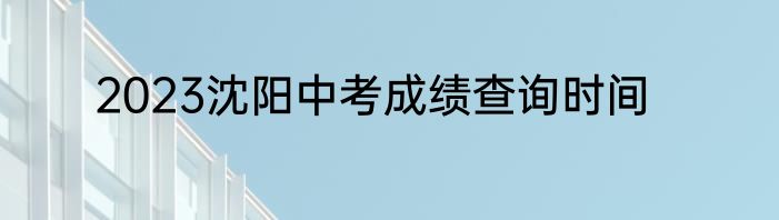 2023沈阳中考成绩查询时间