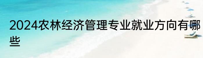 2024农林经济管理专业就业方向有哪些