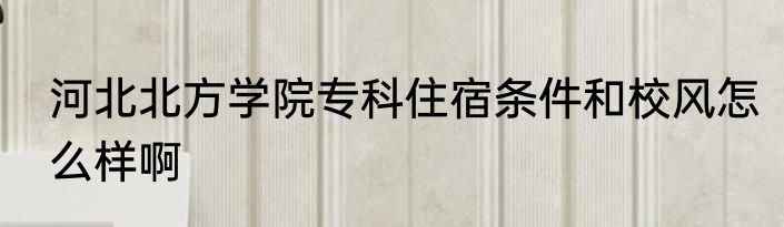 河北北方学院专科住宿条件和校风怎么样啊