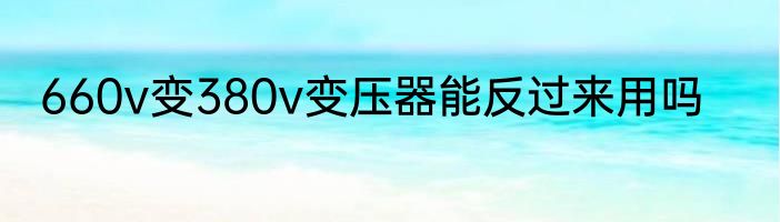 660v变380v变压器能反过来用吗