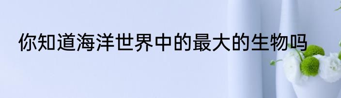 你知道海洋世界中的最大的生物吗