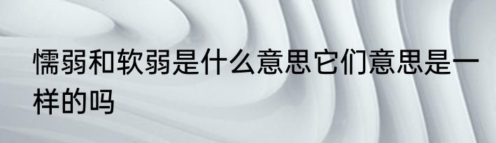 懦弱和软弱是什么意思它们意思是一样的吗