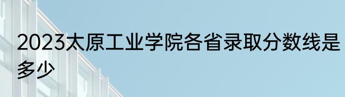 2023太原工业学院各省录取分数线是多少