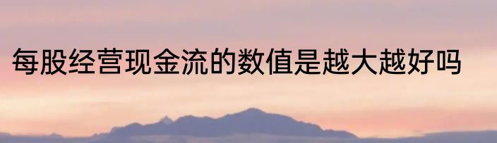 每股经营现金流的数值是越大越好吗