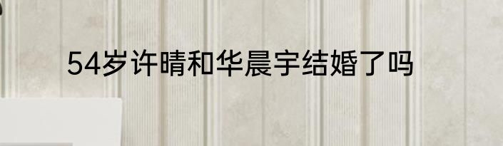 54岁许晴和华晨宇结婚了吗