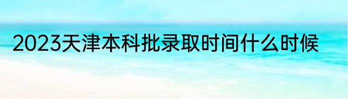 2023天津本科批录取时间什么时候