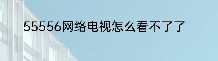 55556网络电视怎么看不了了