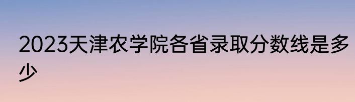 2023天津农学院各省录取分数线是多少
