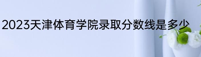 2023天津体育学院录取分数线是多少