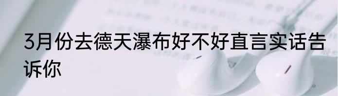 3月份去德天瀑布好不好直言实话告诉你