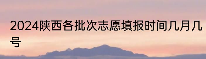 2024陕西各批次志愿填报时间几月几号