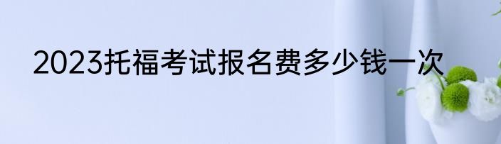 2023托福考试报名费多少钱一次