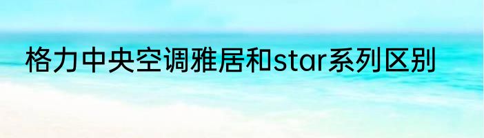 格力中央空调雅居和star系列区别