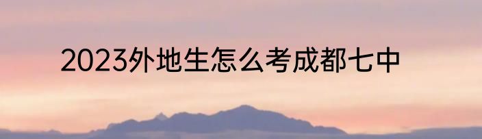 2023外地生怎么考成都七中