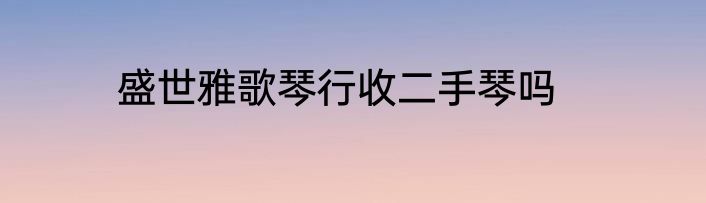 盛世雅歌琴行收二手琴吗