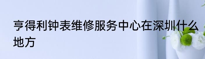 亨得利钟表维修服务中心在深圳什么地方