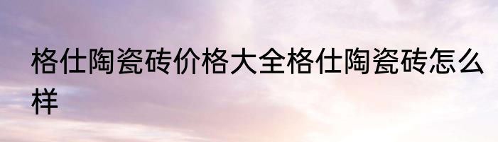 格仕陶瓷砖价格大全格仕陶瓷砖怎么样