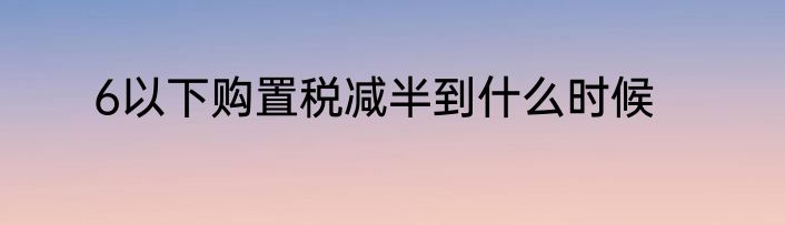 6以下购置税减半到什么时候