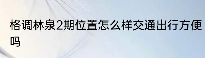 格调林泉2期位置怎么样交通出行方便吗