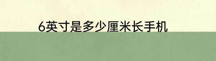 6英寸是多少厘米长手机
