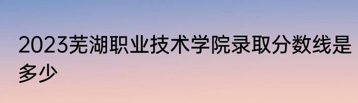 2023芜湖职业技术学院录取分数线是多少
