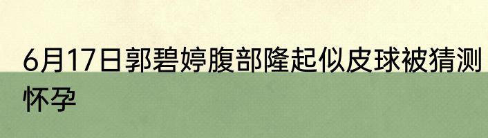 6月17日郭碧婷腹部隆起似皮球被猜测怀孕