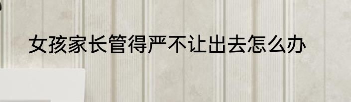 女孩家长管得严不让出去怎么办