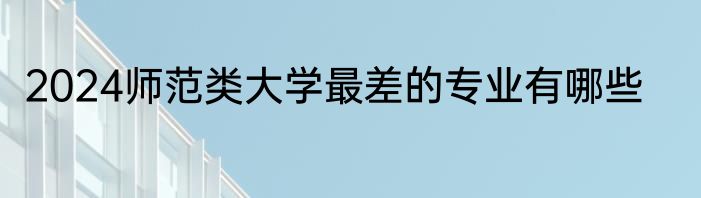 2024师范类大学最差的专业有哪些