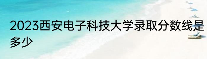 2023西安电子科技大学录取分数线是多少
