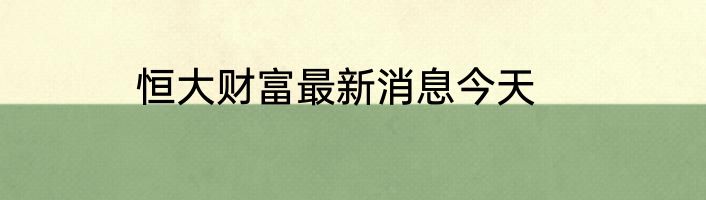 恒大财富最新消息今天