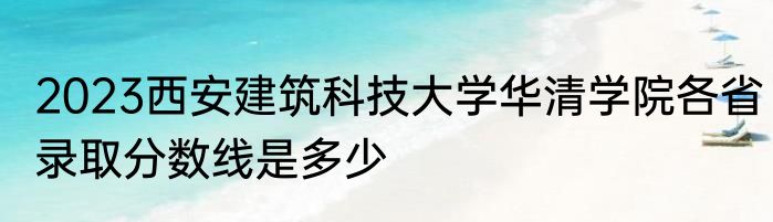 2023西安建筑科技大学华清学院各省录取分数线是多少