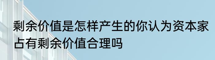 剩余价值是怎样产生的你认为资本家占有剩余价值合理吗