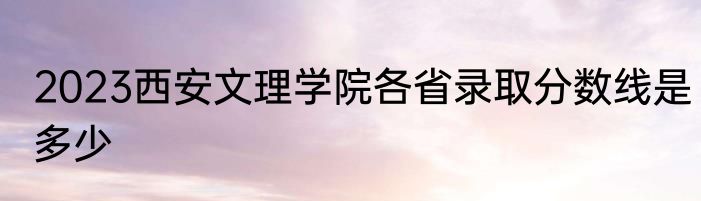 2023西安文理学院各省录取分数线是多少