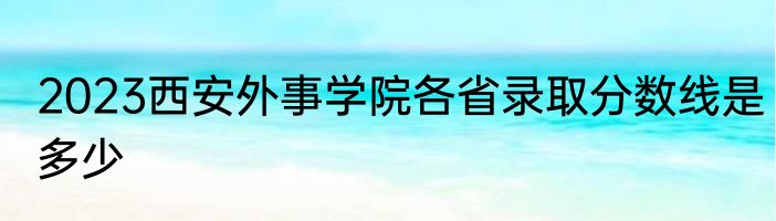2023西安外事学院各省录取分数线是多少