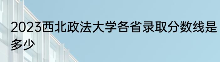 2023西北政法大学各省录取分数线是多少