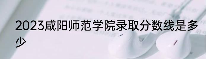 2023咸阳师范学院录取分数线是多少