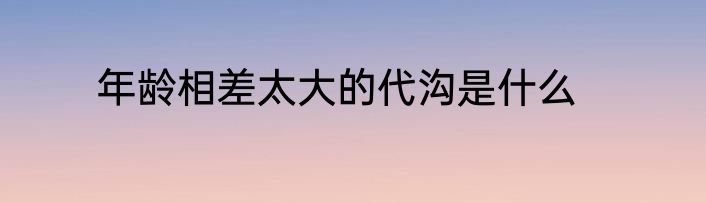 年龄相差太大的代沟是什么