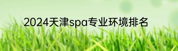 2024天津spa专业环境排名