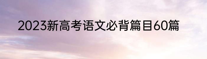 2023新高考语文必背篇目60篇