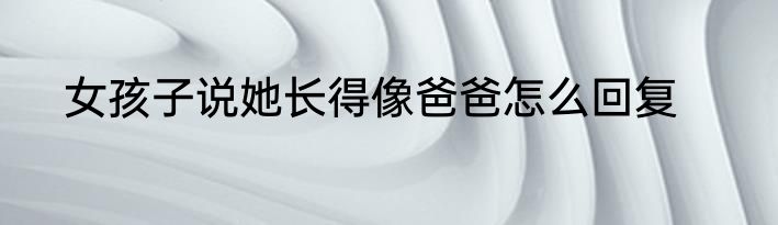 女孩子说她长得像爸爸怎么回复