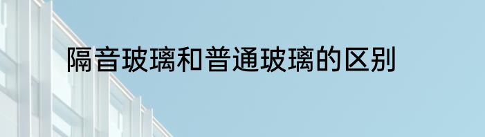 隔音玻璃和普通玻璃的区别