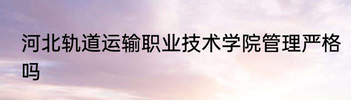 河北轨道运输职业技术学院管理严格吗