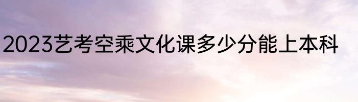 2023艺考空乘文化课多少分能上本科
