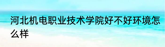 河北机电职业技术学院好不好环境怎么样